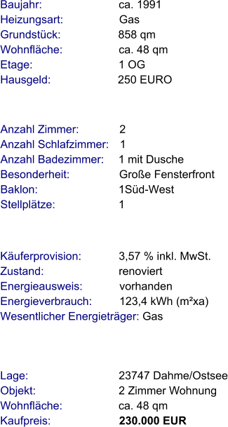 Lage:                             23747 Dahme/Ostsee Objekt:                           2 Zimmer Wohnung Wohnfläche:                  ca. 48 qm Kaufpreis:                      230.000 EUR Anzahl Zimmer:             2 Anzahl Schlafzimmer:   1  Anzahl Badezimmer:     1 mit Dusche  Besonderheit:                Große Fensterfront Baklon:                          1Süd-West Stellplätze:                     1  Baujahr:                         ca. 1991  Heizungsart:                  Gas Grundstück:                   858 qm Wohnfläche:                  ca. 48 qm Etage:                            1 OG Hausgeld:                      250 EURO  Käuferprovision:            3,57 % inkl. MwSt. Zustand:                        renoviert Energieausweis:            vorhanden Energieverbrauch:         123,4 kWh (m²xa) Wesentlicher Energieträger: Gas